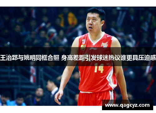 王治郅与姚明同框合照 身高差距引发球迷热议谁更具压迫感
