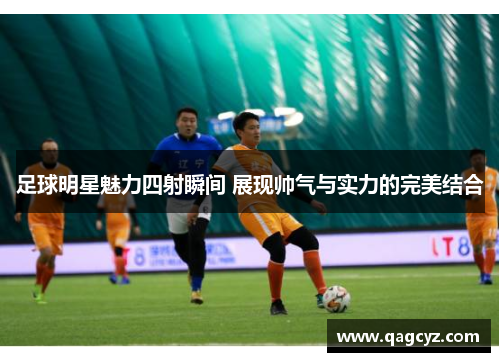 足球明星魅力四射瞬间 展现帅气与实力的完美结合