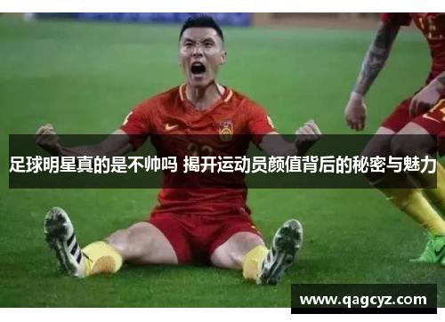 足球明星真的是不帅吗 揭开运动员颜值背后的秘密与魅力