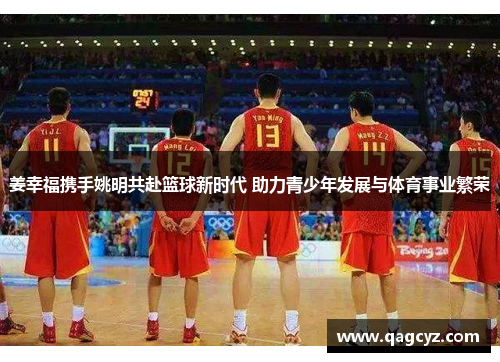 姜幸福携手姚明共赴篮球新时代 助力青少年发展与体育事业繁荣