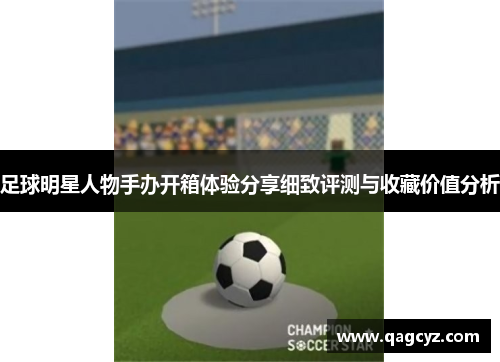 足球明星人物手办开箱体验分享细致评测与收藏价值分析