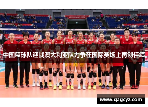 中国篮球队迎战澳大利亚队力争在国际赛场上再创佳绩