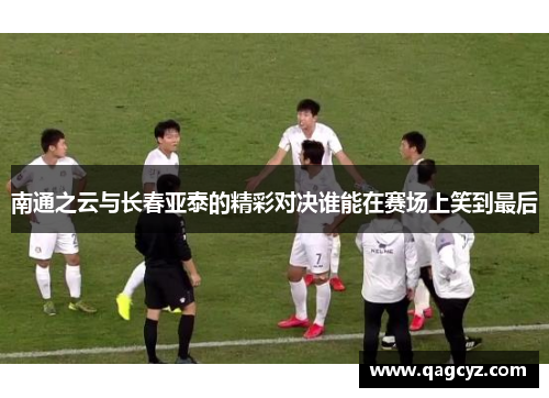 南通之云与长春亚泰的精彩对决谁能在赛场上笑到最后