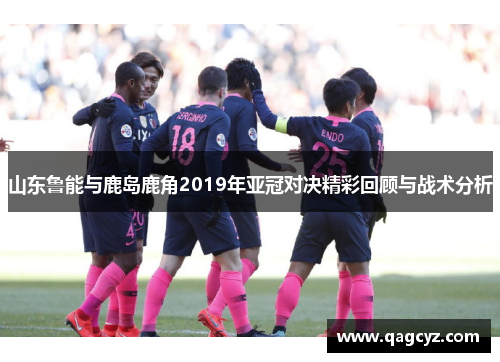 山东鲁能与鹿岛鹿角2019年亚冠对决精彩回顾与战术分析